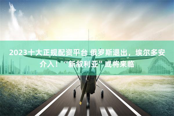2023十大正规配资平台 俄罗斯退出，埃尔多安介入！“新叙利亚”或将来临