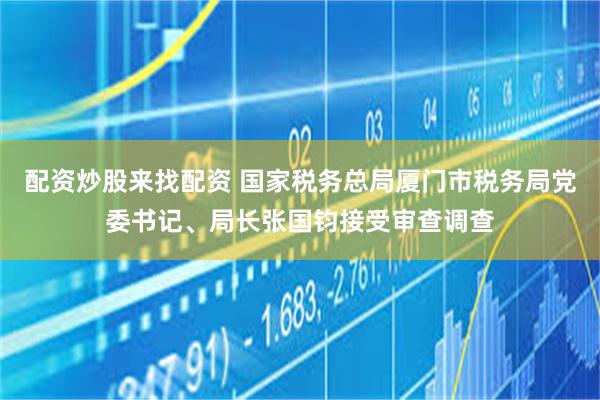 配资炒股来找配资 国家税务总局厦门市税务局党委书记、局长张国钧接受审查调查