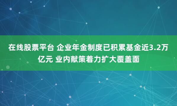 在线股票平台 企业年金制度已积累基金近3.2万亿元 业内献策着力扩大覆盖面