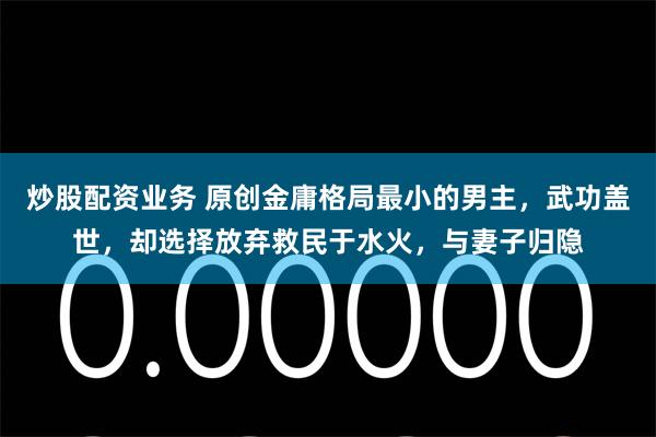 炒股配资业务 原创金庸格局最小的男主，武功盖世，却选择放弃救民于水火，与妻子归隐