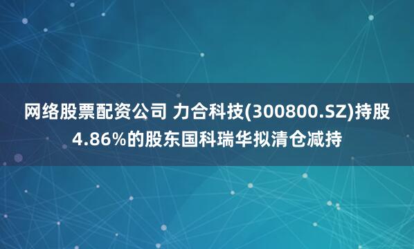 网络股票配资公司 力合科技(300800.SZ)持股4.86%的股东国科瑞华拟清仓减持