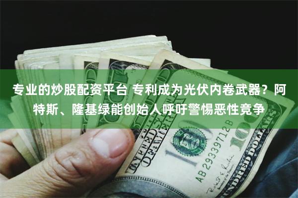 专业的炒股配资平台 专利成为光伏内卷武器？阿特斯、隆基绿能创始人呼吁警惕恶性竞争