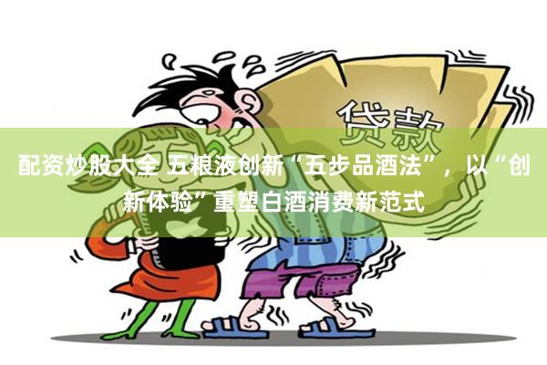 配资炒股大全 五粮液创新“五步品酒法”，以“创新体验”重塑白酒消费新范式
