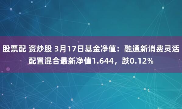 股票配 资炒股 3月17日基金净值：融通新消费灵活配置混合最新净值1.644，跌0.12%