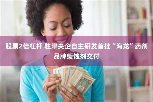 股票2倍杠杆 驻津央企自主研发首批“海龙”药剂品牌缓蚀剂交付