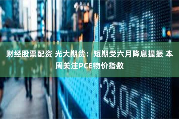 财经股票配资 光大期货：短期受六月降息提振 本周关注PCE物价指数