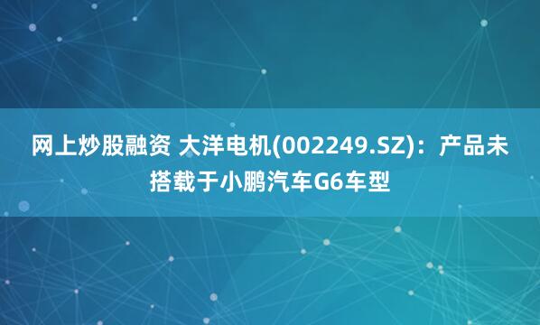 网上炒股融资 大洋电机(002249.SZ)：产品未搭载于小鹏汽车G6车型