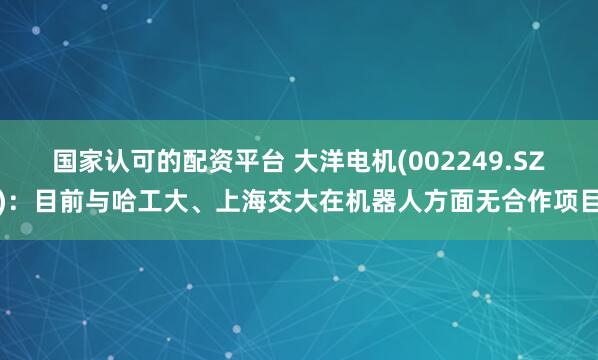 国家认可的配资平台 大洋电机(002249.SZ)：目前与哈工大、上海交大在机器人方面无合作项目