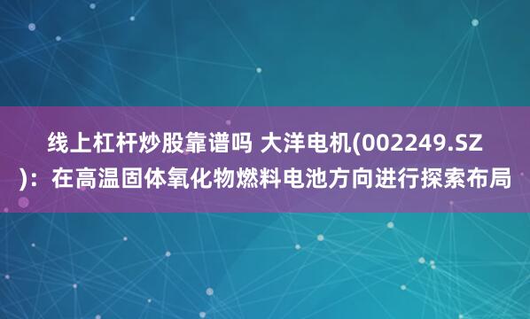 线上杠杆炒股靠谱吗 大洋电机(002249.SZ)：在高温固体氧化物燃料电池方向进行探索布局
