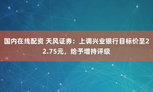 国内在线配资 天风证券：上调兴业银行目标价至22.75元，给予增持评级