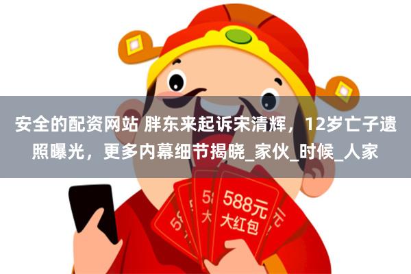 安全的配资网站 胖东来起诉宋清辉，12岁亡子遗照曝光，更多内幕细节揭晓_家伙_时候_人家