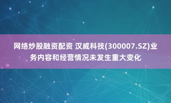 网络炒股融资配资 汉威科技(300007.SZ)业务内容和经营情况未发生重大变化