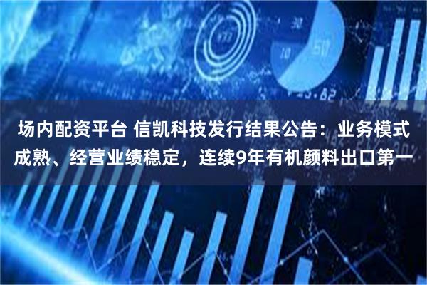 场内配资平台 信凯科技发行结果公告：业务模式成熟、经营业绩稳定，连续9年有机颜料出口第一