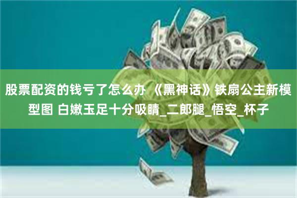 股票配资的钱亏了怎么办 《黑神话》铁扇公主新模型图 白嫩玉足十分吸睛_二郎腿_悟空_杯子