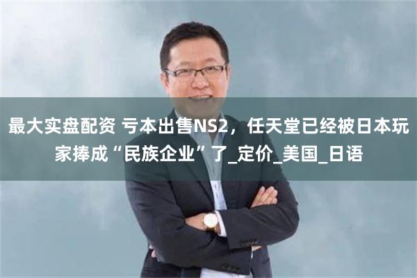 最大实盘配资 亏本出售NS2，任天堂已经被日本玩家捧成“民族企业”了_定价_美国_日语