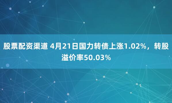 股票配资渠道 4月21日国力转债上涨1.02%，转股溢价率50.03%