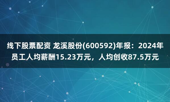 线下股票配资 龙溪股份(600592)年报：2024年员工人均薪酬15.23万元，人均创收87.5万元