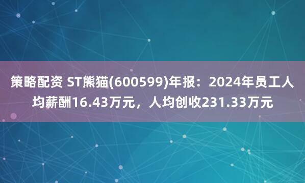 策略配资 ST熊猫(600599)年报：2024年员工人均薪酬16.43万元，人均创收231.33万元