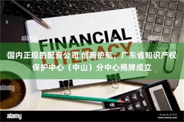 国内正规的配资公司 创新护航，广东省知识产权保护中心（中山）分中心揭牌成立