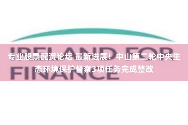 专业股票配资论坛 最新进展！中山第二轮中央生态环境保护督察3项任务完成整改