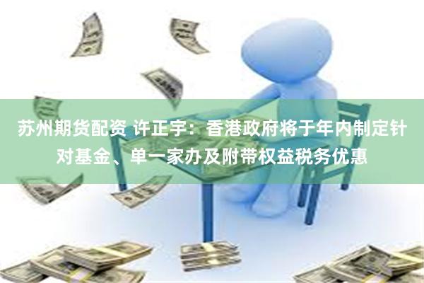 苏州期货配资 许正宇：香港政府将于年内制定针对基金、单一家办及附带权益税务优惠