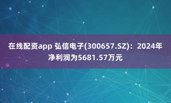 在线配资app 弘信电子(300657.SZ)：2024年净利润为5681.57万元