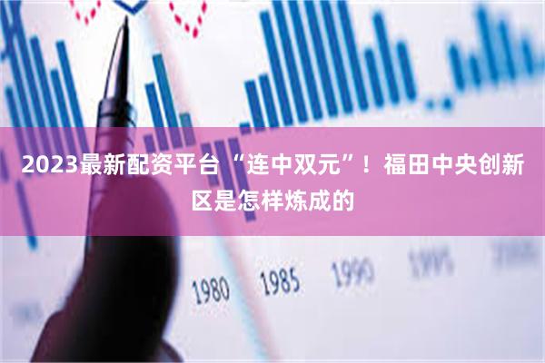 2023最新配资平台 “连中双元”！福田中央创新区是怎样炼成的