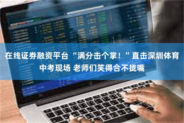 在线证劵融资平台 “满分击个掌！”直击深圳体育中考现场 老师们笑得合不拢嘴