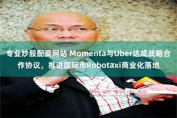 专业炒股配资网站 Momenta与Uber达成战略合作协议，推进国际市Robotaxi商业化落地