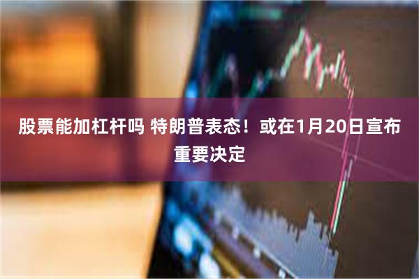 股票能加杠杆吗 特朗普表态！或在1月20日宣布重要决定