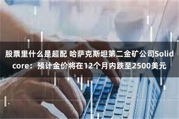 股票里什么是超配 哈萨克斯坦第二金矿公司Solidcore：预计金价将在12个月内跌至2500美元