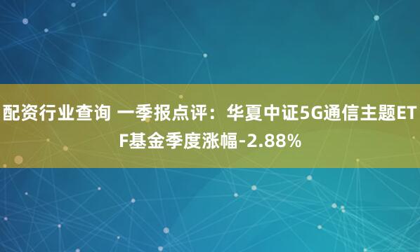 配资行业查询 一季报点评：华夏中证5G通信主题ETF基金季度涨幅-2.88%