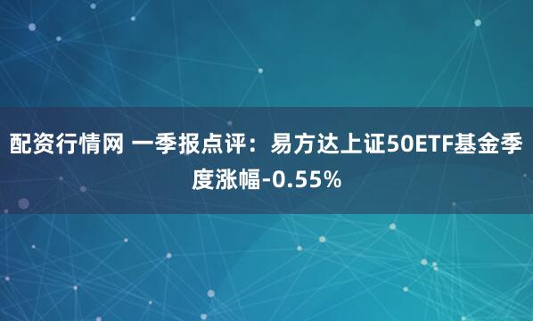 配资行情网 一季报点评：易方达上证50ETF基金季度涨幅-0.55%