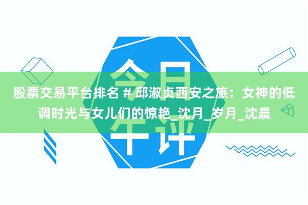 股票交易平台排名 # 邱淑贞西安之旅：女神的低调时光与女儿们的惊艳_沈月_岁月_沈晨