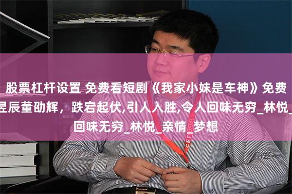 股票杠杆设置 免费看短剧《我家小妹是车神》免费版全集,刘昱辰董劭辉，跌宕起伏,引人入胜,令人回味无穷_林悦_亲情_梦想
