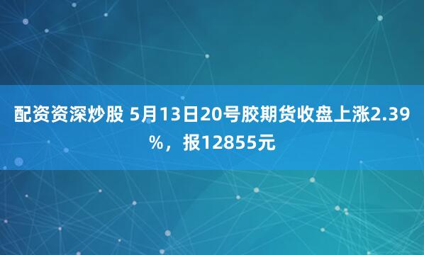 配资资深炒股 5月13日20号胶期货收盘上涨2.39%，报12855元
