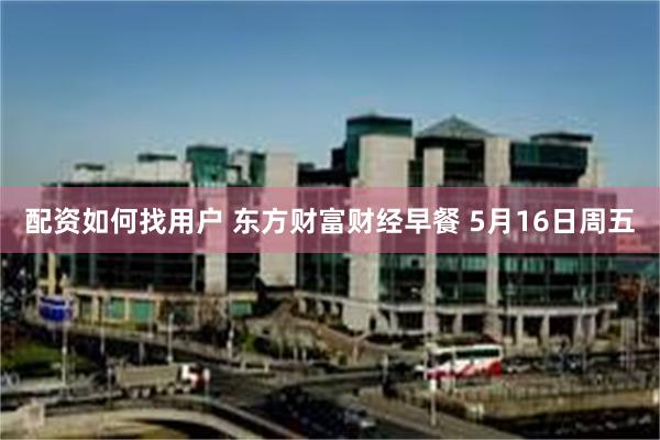 配资如何找用户 东方财富财经早餐 5月16日周五