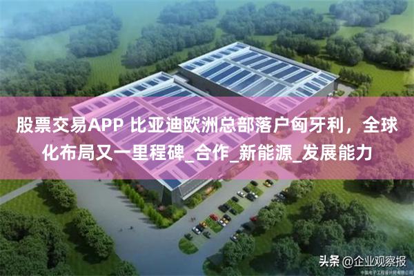 股票交易APP 比亚迪欧洲总部落户匈牙利，全球化布局又一里程碑_合作_新能源_发展能力