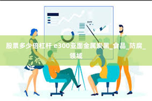 股票多少倍杠杆 e300亚面金属炭黑_食品_防腐_领域