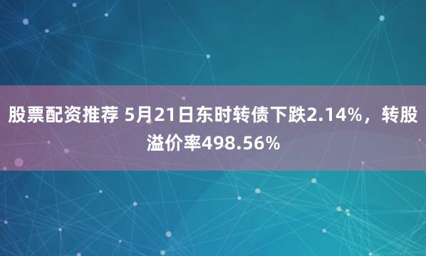 股票配资推荐 5月21日东时转债下跌2.14%，转股溢价率498.56%