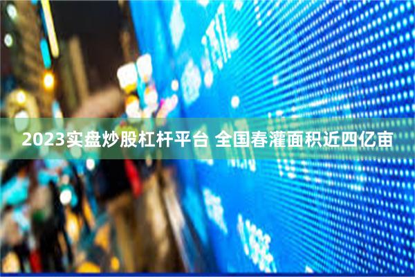 2023实盘炒股杠杆平台 全国春灌面积近四亿亩