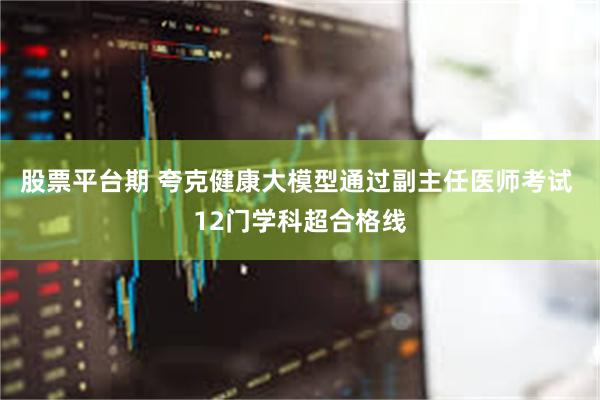 股票平台期 夸克健康大模型通过副主任医师考试 12门学科超合格线