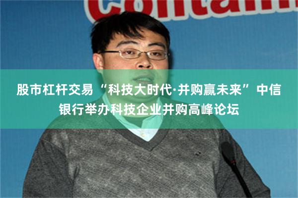 股市杠杆交易 “科技大时代·并购赢未来” 中信银行举办科技企业并购高峰论坛