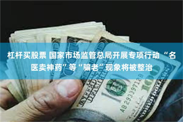 杠杆买股票 国家市场监管总局开展专项行动 “名医卖神药”等“骗老”现象将被整治