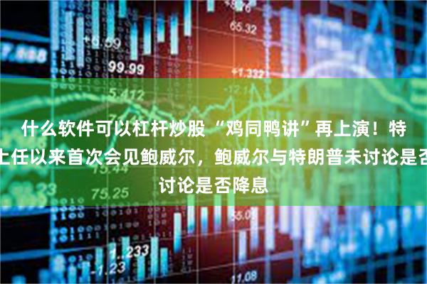 什么软件可以杠杆炒股 “鸡同鸭讲”再上演！特朗普上任以来首次会见鲍威尔，鲍威尔与特朗普未讨论是否降息