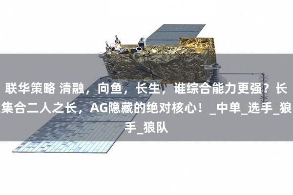 联华策略 清融，向鱼，长生，谁综合能力更强？长生集合二人之长，AG隐藏的绝对核心！_中单_选手_狼队