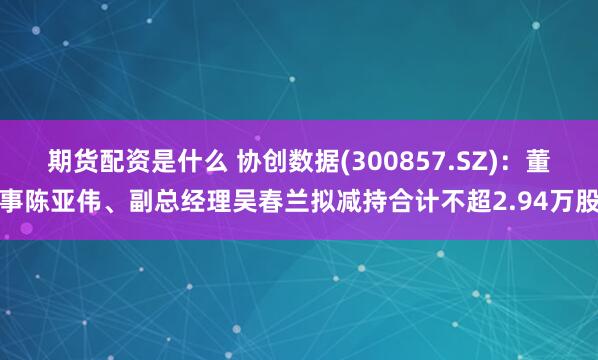 期货配资是什么 协创数据(300857.SZ)：董事陈亚伟、副总经理吴春兰拟减持合计不超2.94万股