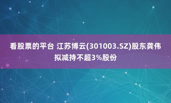 看股票的平台 江苏博云(301003.SZ)股东龚伟拟减持不超3%股份