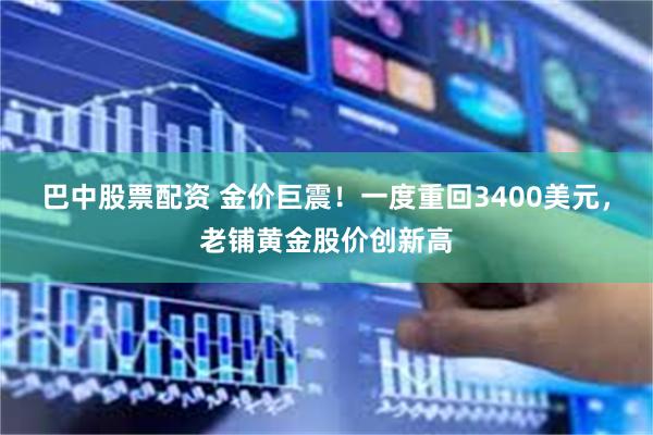 巴中股票配资 金价巨震！一度重回3400美元，老铺黄金股价创新高