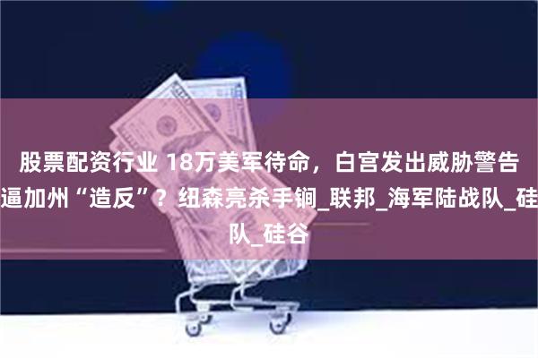 股票配资行业 18万美军待命，白宫发出威胁警告，逼加州“造反”？纽森亮杀手锏_联邦_海军陆战队_硅谷
